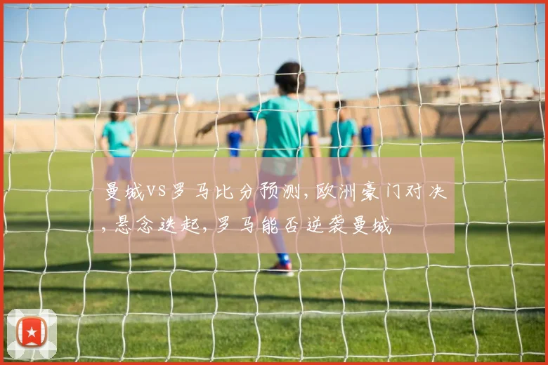 曼城vs罗马比分预测,欧洲豪门对决,悬念迭起,罗马能否逆袭曼城