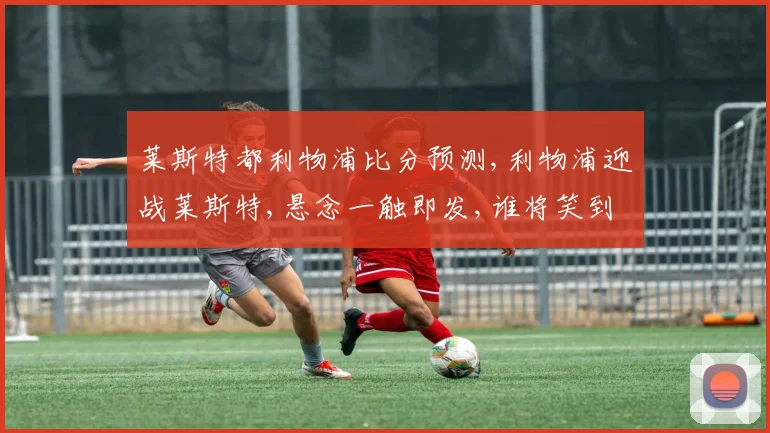 莱斯特都利物浦比分预测,利物浦迎战莱斯特,悬念一触即发,谁将笑到最后