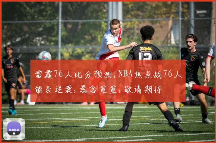 雷霆76人比分预测,NBA焦点战76人能否逆袭,悬念重重,敬请期待