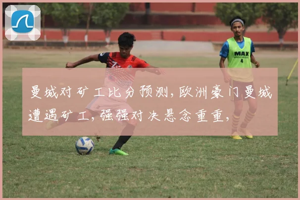 曼城对矿工比分预测,欧洲豪门曼城遭遇矿工,强强对决悬念重重,
