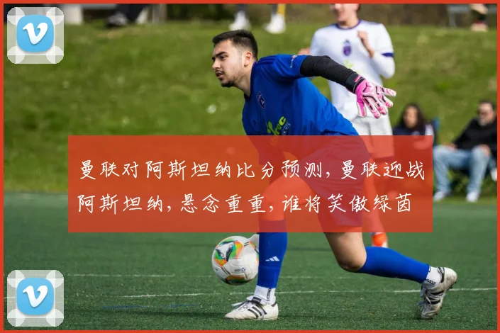 曼联对阿斯坦纳比分预测,曼联迎战阿斯坦纳,悬念重重,谁将笑傲绿茵场